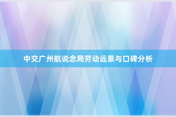 中交广州航说念局劳动远景与口碑分析